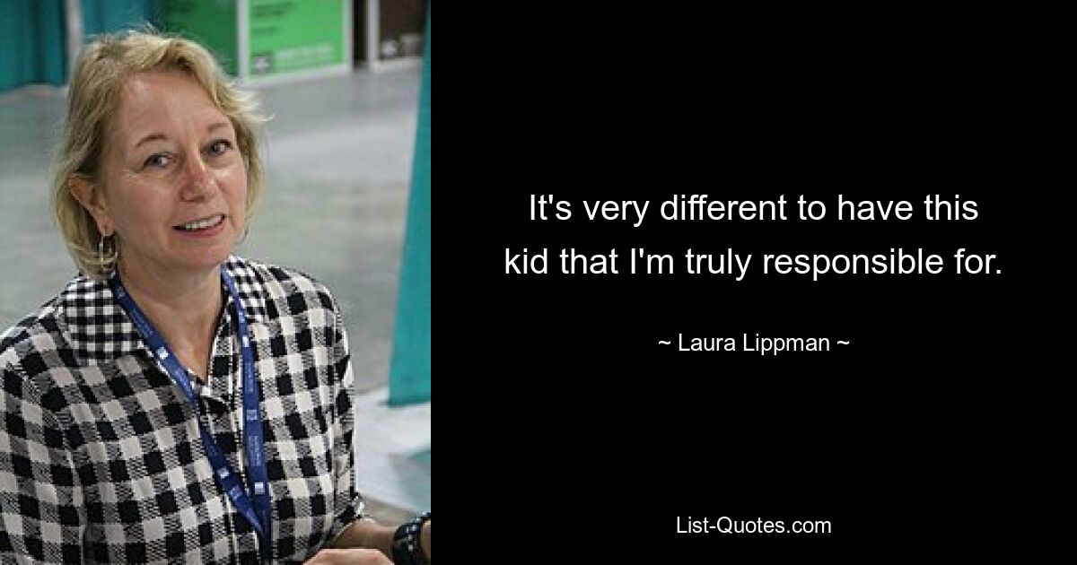 It's very different to have this kid that I'm truly responsible for. — © Laura Lippman