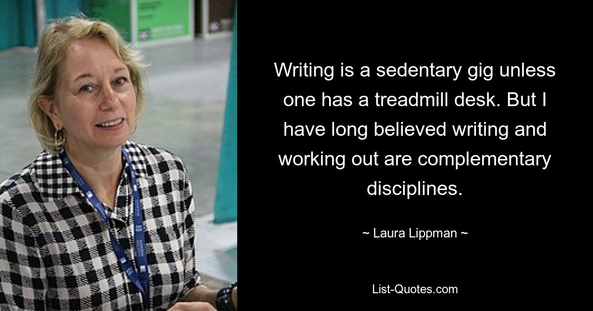 Writing is a sedentary gig unless one has a treadmill desk. But I have long believed writing and working out are complementary disciplines. — © Laura Lippman