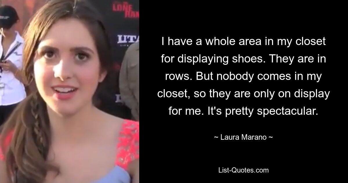 I have a whole area in my closet for displaying shoes. They are in rows. But nobody comes in my closet, so they are only on display for me. It's pretty spectacular. — © Laura Marano