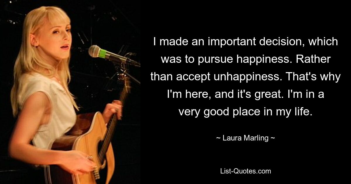 I made an important decision, which was to pursue happiness. Rather than accept unhappiness. That's why I'm here, and it's great. I'm in a very good place in my life. — © Laura Marling