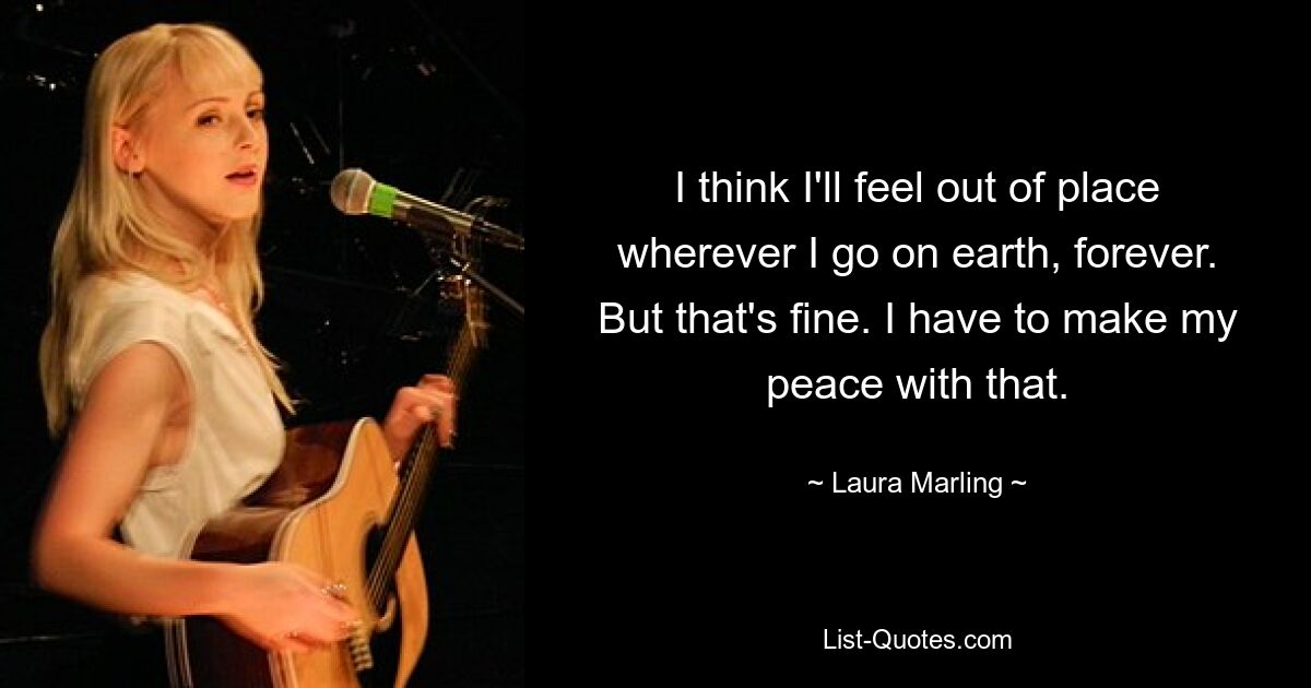 I think I'll feel out of place wherever I go on earth, forever. But that's fine. I have to make my peace with that. — © Laura Marling