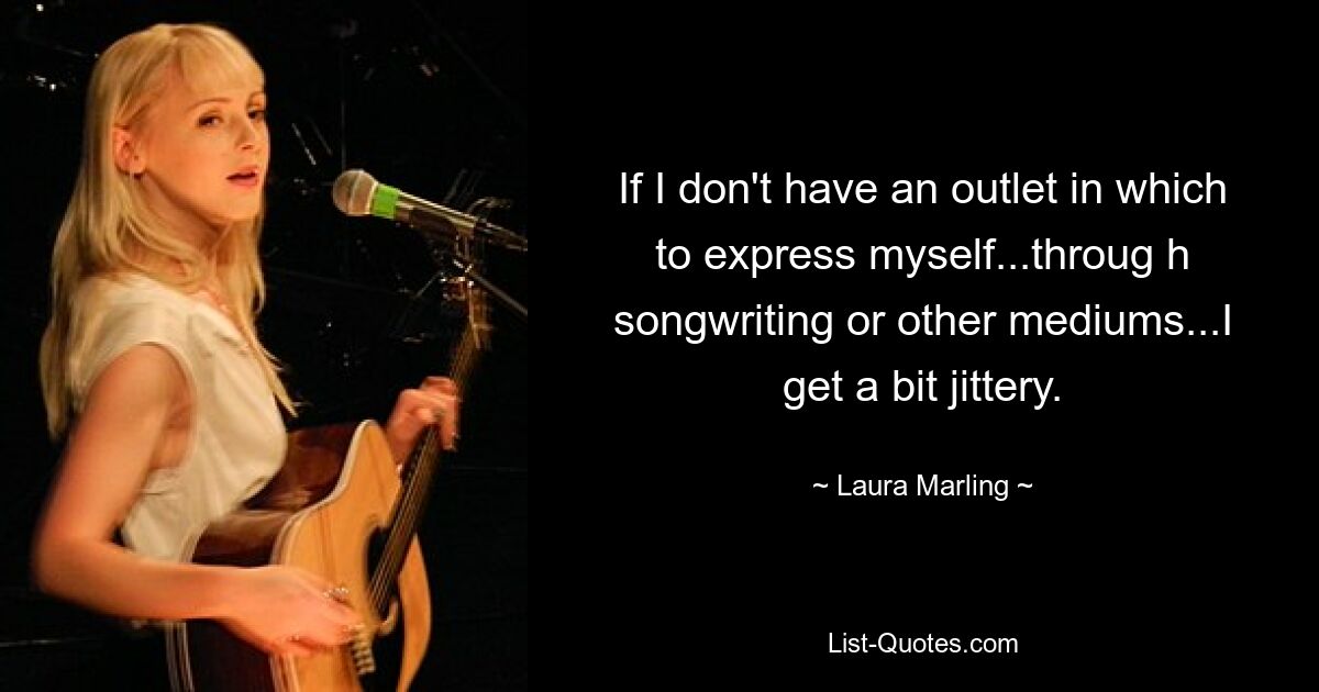 If I don't have an outlet in which to express myself...throug h songwriting or other mediums...I get a bit jittery. — © Laura Marling