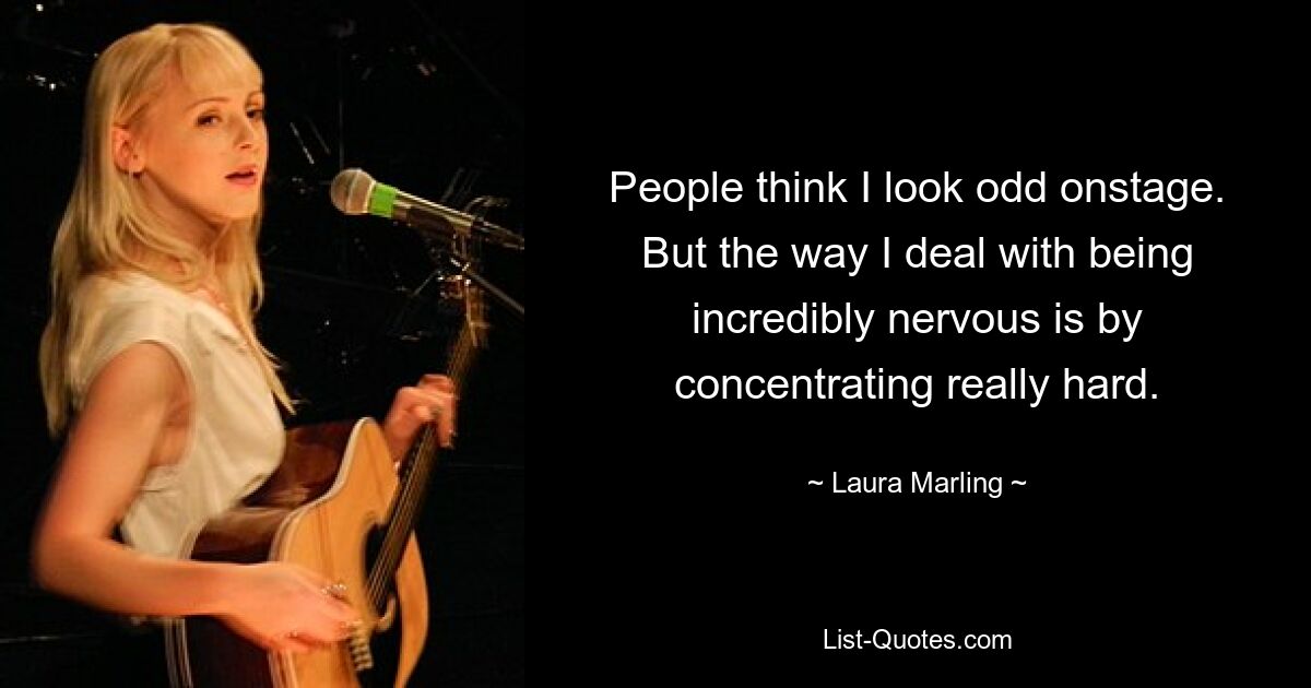 People think I look odd onstage. But the way I deal with being incredibly nervous is by concentrating really hard. — © Laura Marling