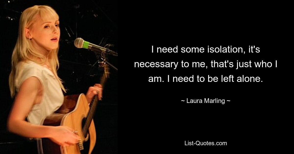 I need some isolation, it's necessary to me, that's just who I am. I need to be left alone. — © Laura Marling