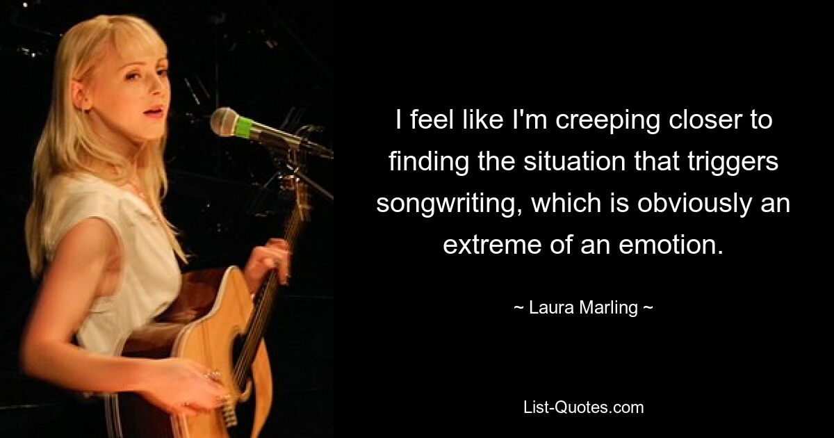 I feel like I'm creeping closer to finding the situation that triggers songwriting, which is obviously an extreme of an emotion. — © Laura Marling