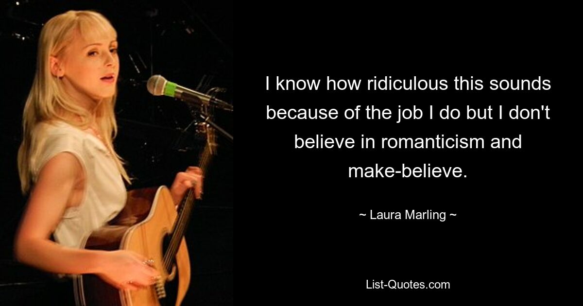 I know how ridiculous this sounds because of the job I do but I don't believe in romanticism and make-believe. — © Laura Marling