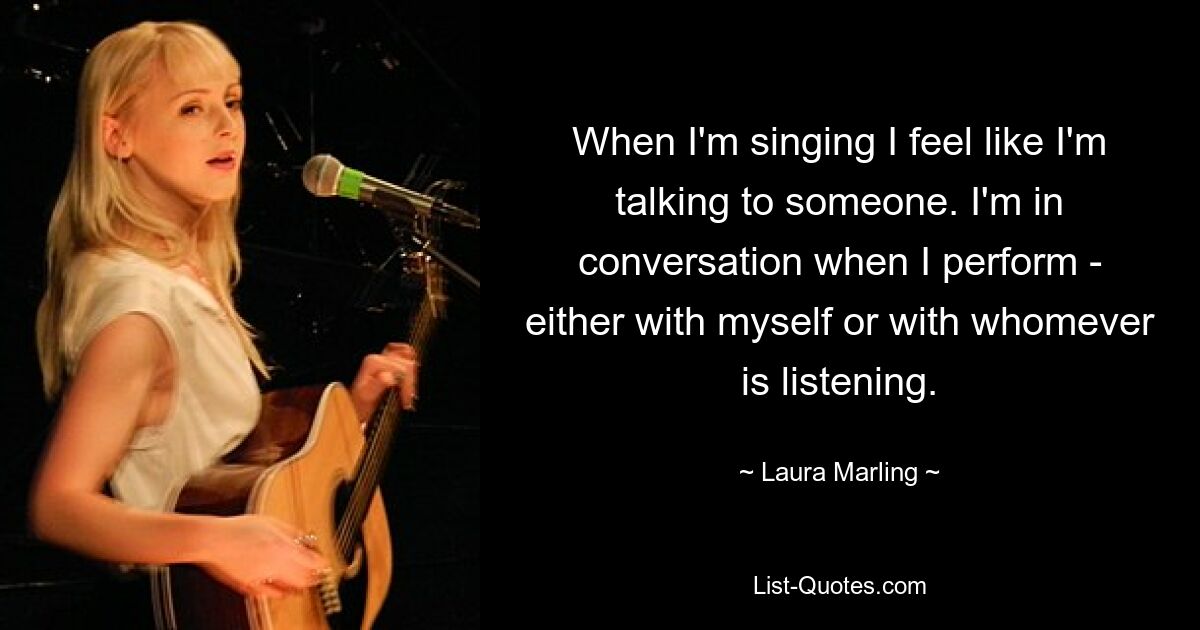 When I'm singing I feel like I'm talking to someone. I'm in conversation when I perform - either with myself or with whomever is listening. — © Laura Marling