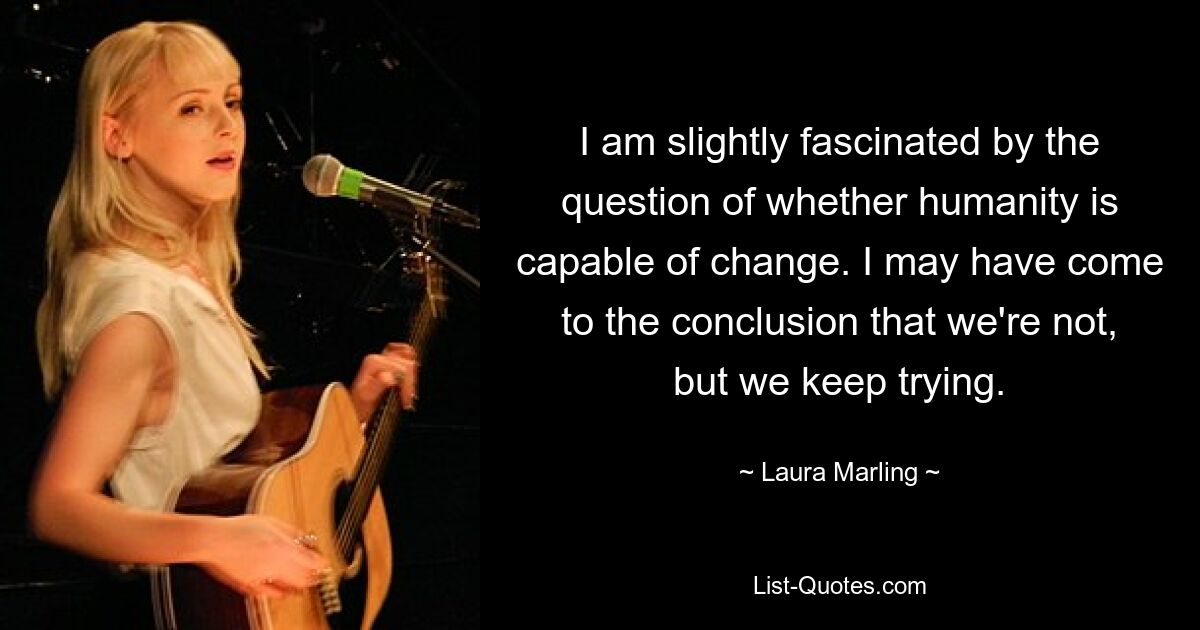 I am slightly fascinated by the question of whether humanity is capable of change. I may have come to the conclusion that we're not, but we keep trying. — © Laura Marling