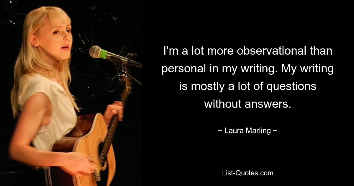 I'm a lot more observational than personal in my writing. My writing is mostly a lot of questions without answers. — © Laura Marling