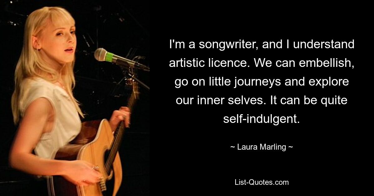 I'm a songwriter, and I understand artistic licence. We can embellish, go on little journeys and explore our inner selves. It can be quite self-indulgent. — © Laura Marling