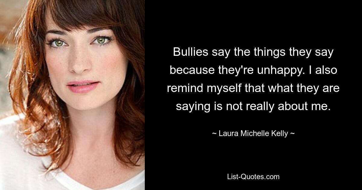 Bullies say the things they say because they're unhappy. I also remind myself that what they are saying is not really about me. — © Laura Michelle Kelly