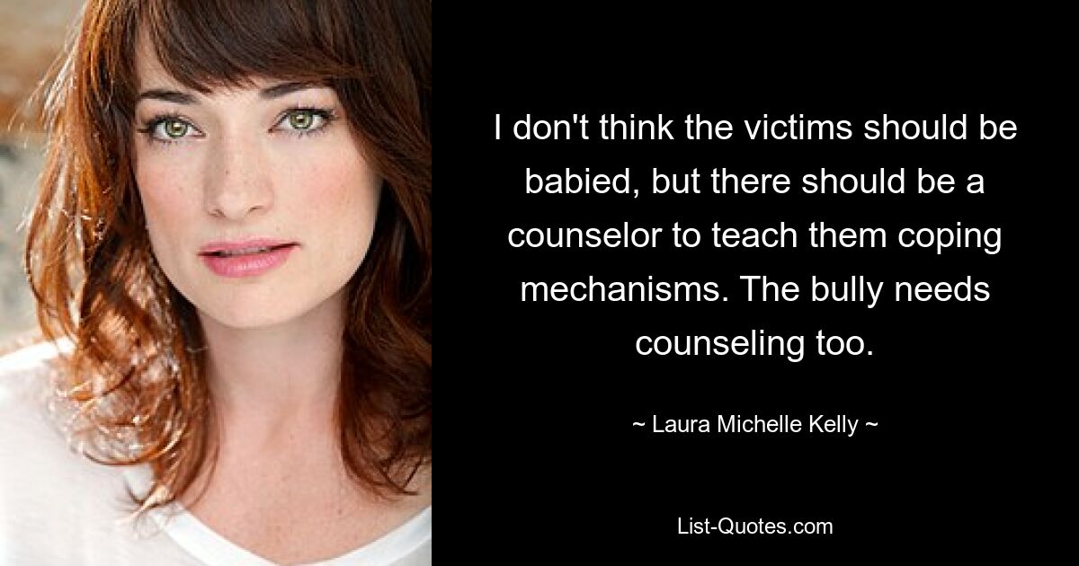 I don't think the victims should be babied, but there should be a counselor to teach them coping mechanisms. The bully needs counseling too. — © Laura Michelle Kelly