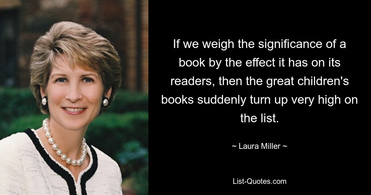 If we weigh the significance of a book by the effect it has on its readers, then the great children's books suddenly turn up very high on the list. — © Laura Miller