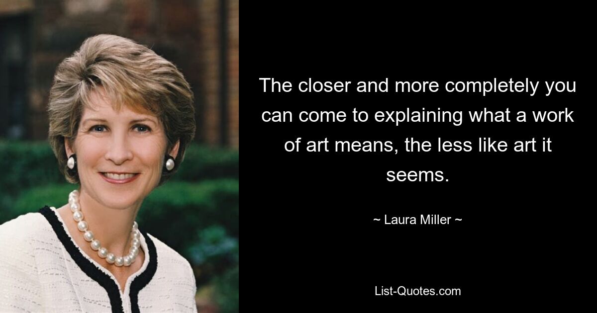 The closer and more completely you can come to explaining what a work of art means, the less like art it seems. — © Laura Miller