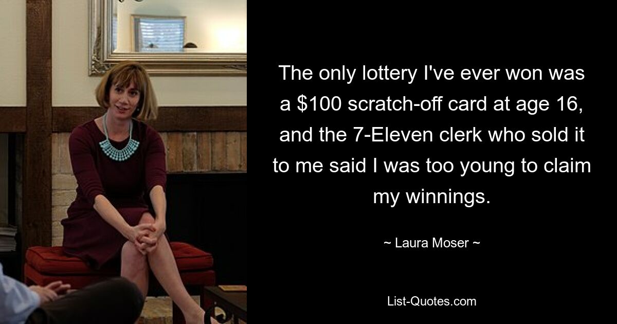 The only lottery I've ever won was a $100 scratch-off card at age 16, and the 7-Eleven clerk who sold it to me said I was too young to claim my winnings. — © Laura Moser