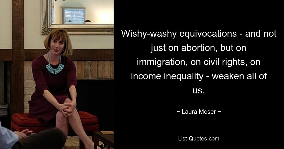 Wishy-washy equivocations - and not just on abortion, but on immigration, on civil rights, on income inequality - weaken all of us. — © Laura Moser