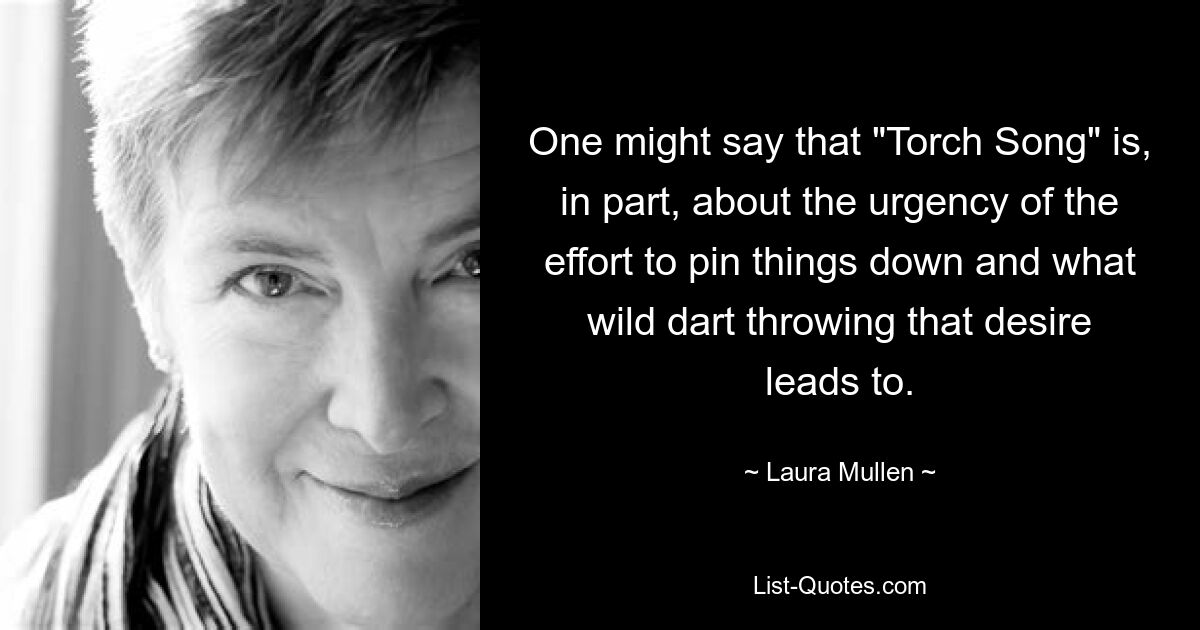 One might say that "Torch Song" is, in part, about the urgency of the effort to pin things down and what wild dart throwing that desire leads to. — © Laura Mullen