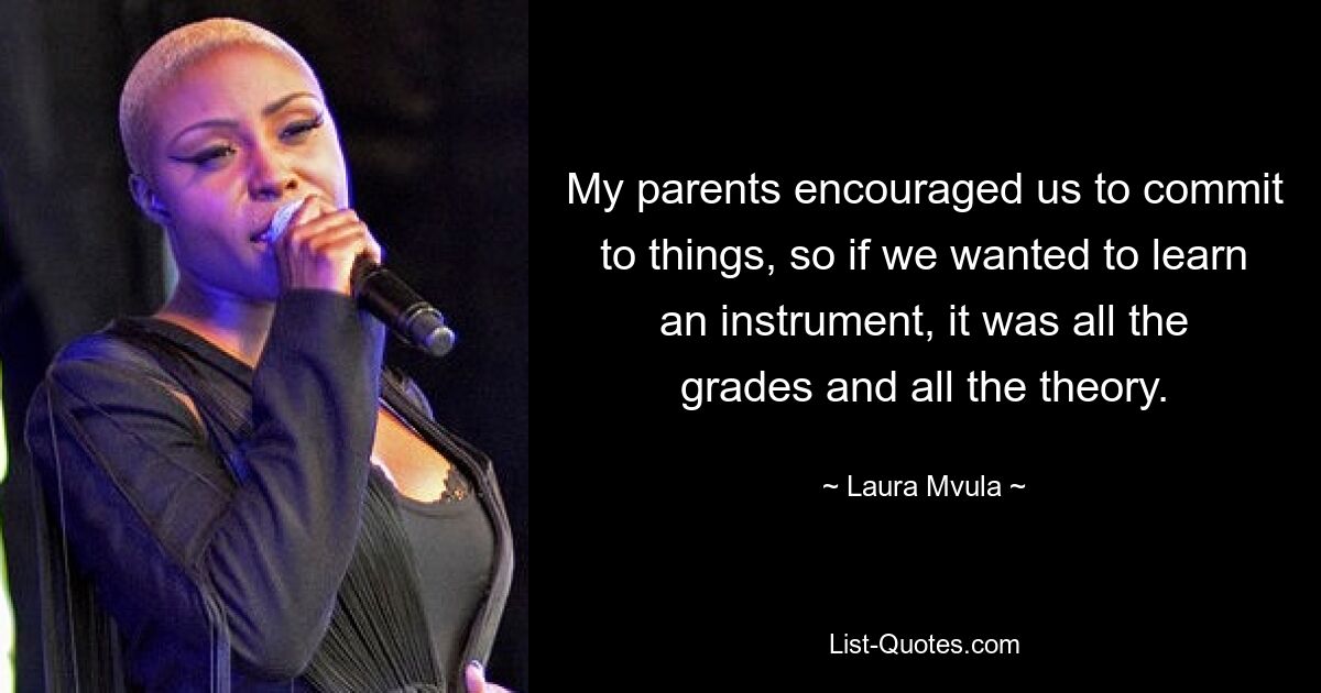 My parents encouraged us to commit to things, so if we wanted to learn an instrument, it was all the grades and all the theory. — © Laura Mvula