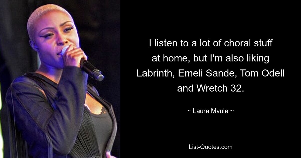 I listen to a lot of choral stuff at home, but I'm also liking Labrinth, Emeli Sande, Tom Odell and Wretch 32. — © Laura Mvula