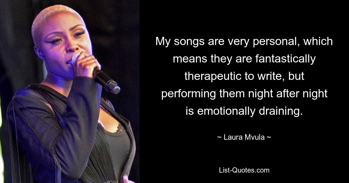 My songs are very personal, which means they are fantastically therapeutic to write, but performing them night after night is emotionally draining. — © Laura Mvula