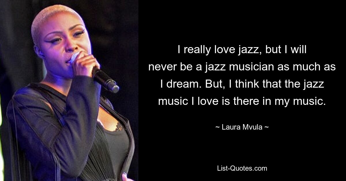 I really love jazz, but I will never be a jazz musician as much as I dream. But, I think that the jazz music I love is there in my music. — © Laura Mvula