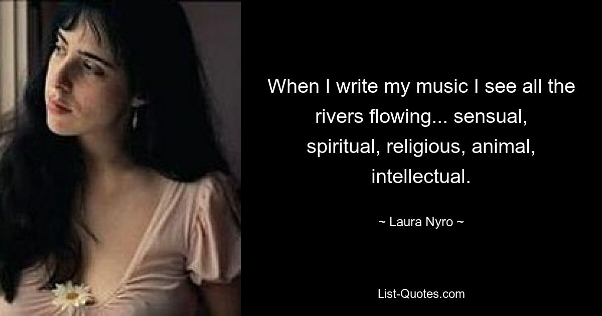 When I write my music I see all the rivers flowing... sensual, spiritual, religious, animal, intellectual. — © Laura Nyro