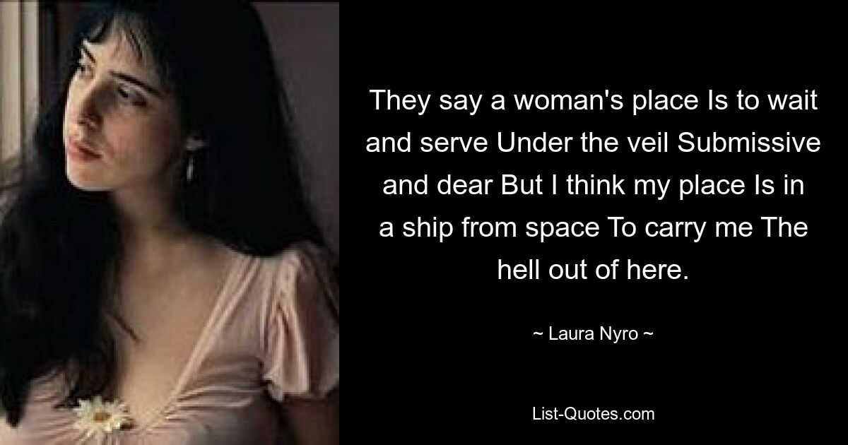 They say a woman's place Is to wait and serve Under the veil Submissive and dear But I think my place Is in a ship from space To carry me The hell out of here. — © Laura Nyro