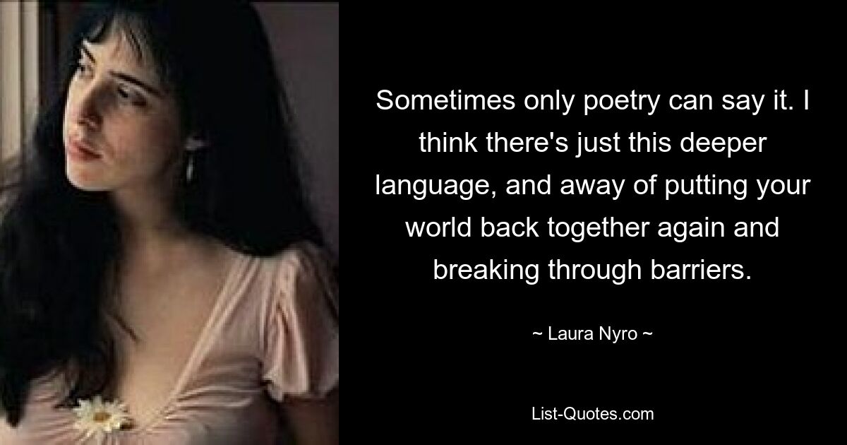 Sometimes only poetry can say it. I think there's just this deeper language, and away of putting your world back together again and breaking through barriers. — © Laura Nyro