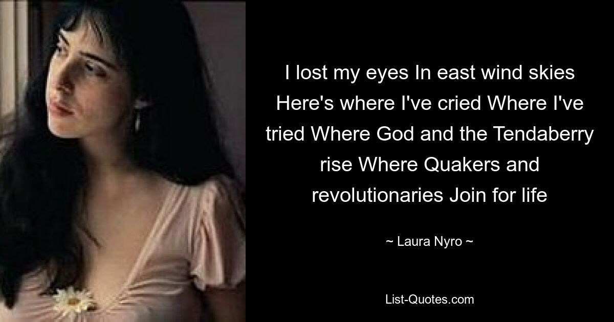 I lost my eyes In east wind skies Here's where I've cried Where I've tried Where God and the Tendaberry rise Where Quakers and revolutionaries Join for life — © Laura Nyro