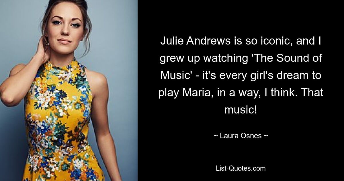 Julie Andrews is so iconic, and I grew up watching 'The Sound of Music' - it's every girl's dream to play Maria, in a way, I think. That music! — © Laura Osnes