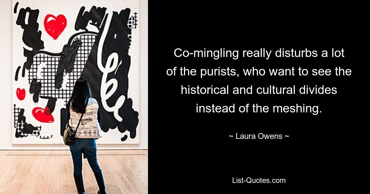 Co-mingling really disturbs a lot of the purists, who want to see the historical and cultural divides instead of the meshing. — © Laura Owens