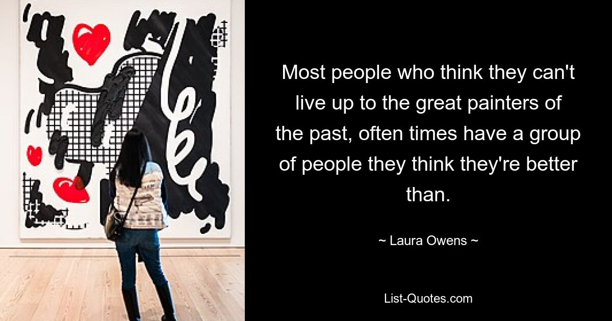 Most people who think they can't live up to the great painters of the past, often times have a group of people they think they're better than. — © Laura Owens