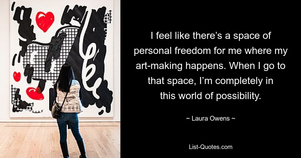 I feel like there’s a space of personal freedom for me where my art-making happens. When I go to that space, I’m completely in this world of possibility. — © Laura Owens