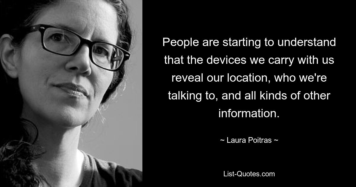 People are starting to understand that the devices we carry with us reveal our location, who we're talking to, and all kinds of other information. — © Laura Poitras