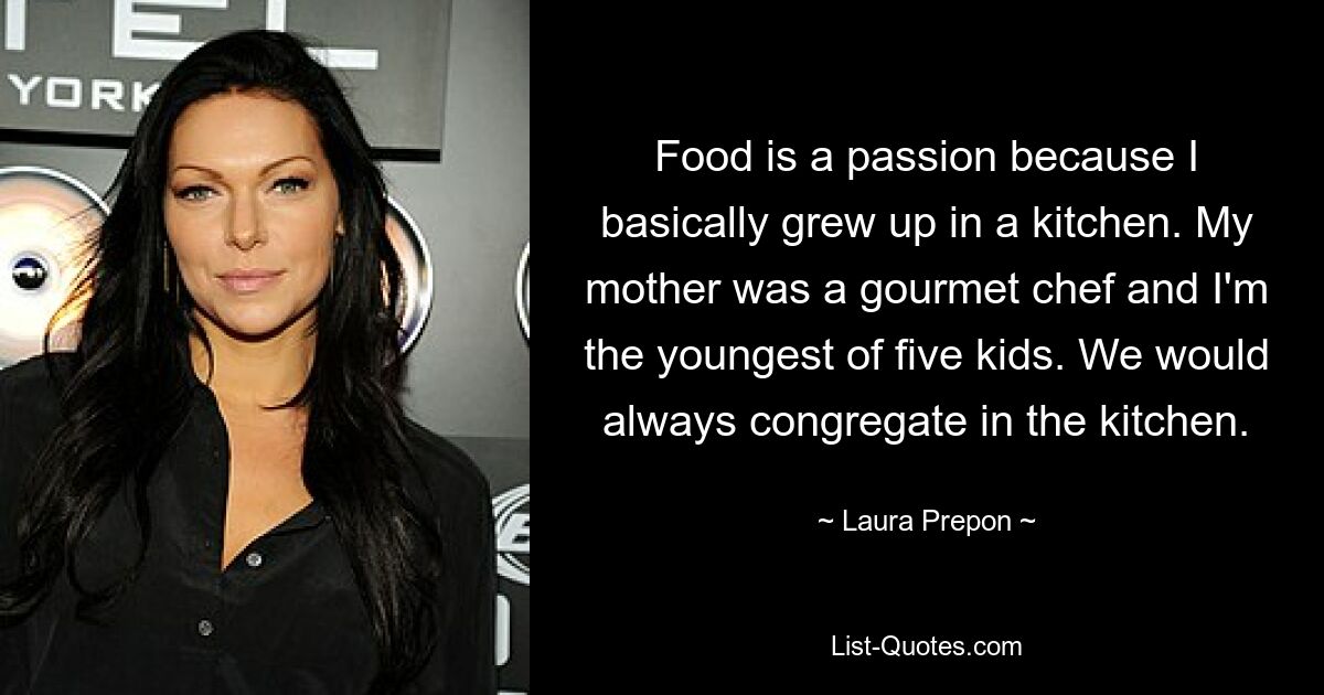 Food is a passion because I basically grew up in a kitchen. My mother was a gourmet chef and I'm the youngest of five kids. We would always congregate in the kitchen. — © Laura Prepon