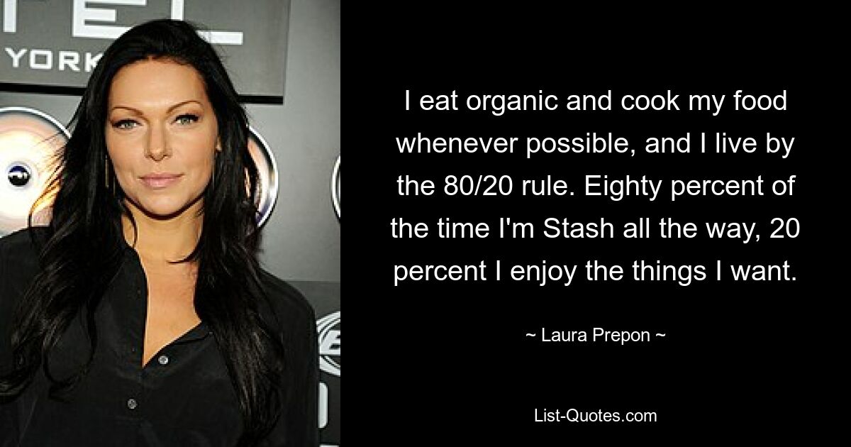 I eat organic and cook my food whenever possible, and I live by the 80/20 rule. Eighty percent of the time I'm Stash all the way, 20 percent I enjoy the things I want. — © Laura Prepon