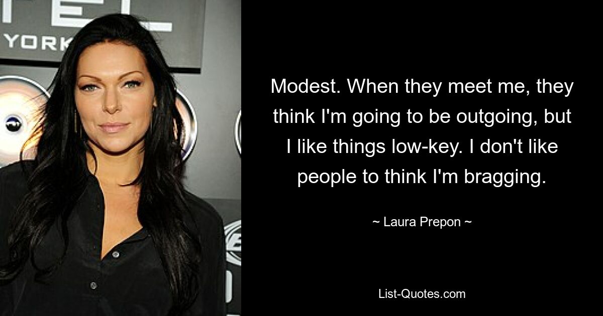 Modest. When they meet me, they think I'm going to be outgoing, but I like things low-key. I don't like people to think I'm bragging. — © Laura Prepon