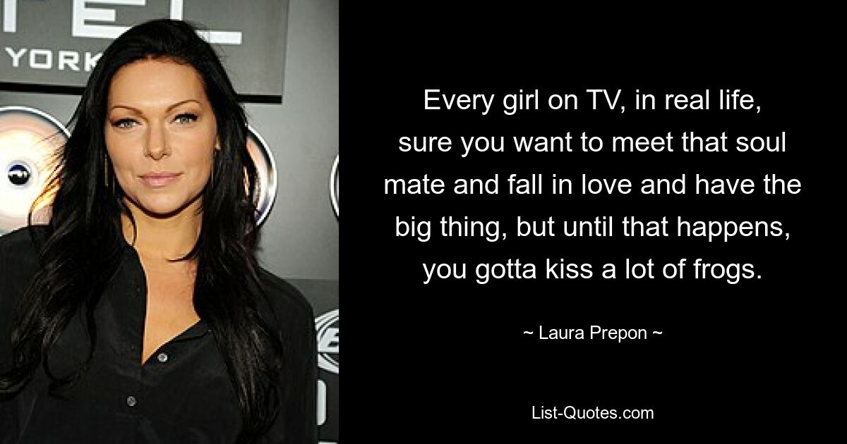 Every girl on TV, in real life, sure you want to meet that soul mate and fall in love and have the big thing, but until that happens, you gotta kiss a lot of frogs. — © Laura Prepon