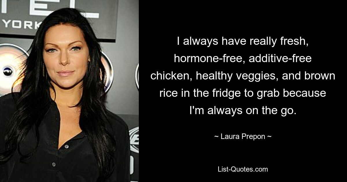 I always have really fresh, hormone-free, additive-free chicken, healthy veggies, and brown rice in the fridge to grab because I'm always on the go. — © Laura Prepon