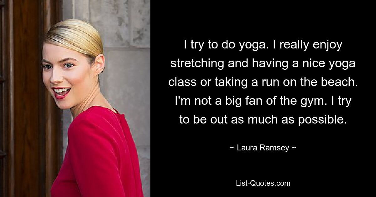 I try to do yoga. I really enjoy stretching and having a nice yoga class or taking a run on the beach. I'm not a big fan of the gym. I try to be out as much as possible. — © Laura Ramsey