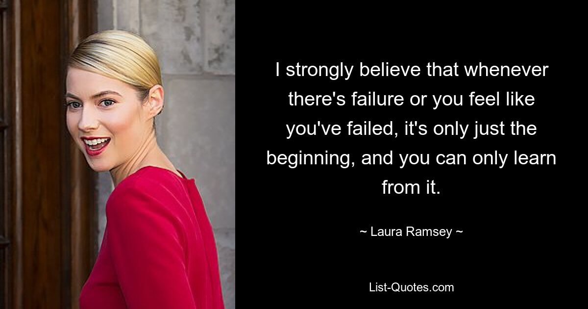 I strongly believe that whenever there's failure or you feel like you've failed, it's only just the beginning, and you can only learn from it. — © Laura Ramsey