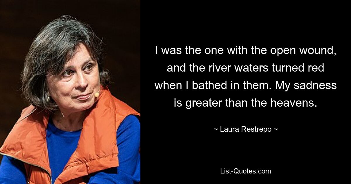 I was the one with the open wound, and the river waters turned red when I bathed in them. My sadness is greater than the heavens. — © Laura Restrepo