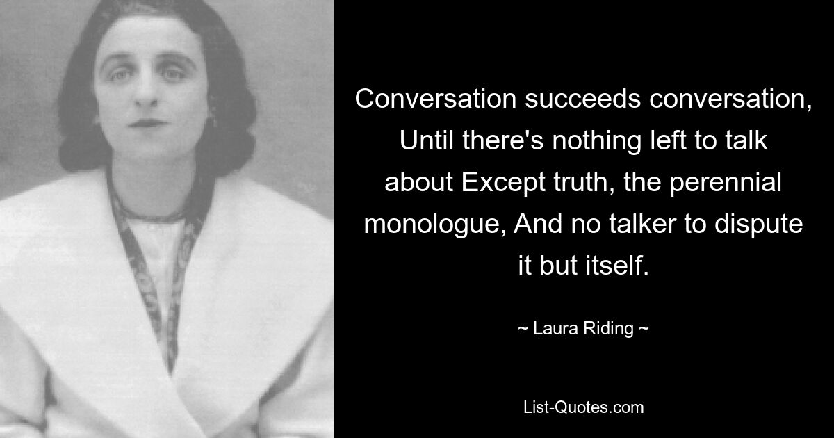 Conversation succeeds conversation, Until there's nothing left to talk about Except truth, the perennial monologue, And no talker to dispute it but itself. — © Laura Riding