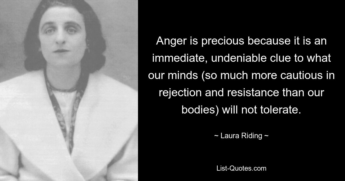 Anger is precious because it is an immediate, undeniable clue to what our minds (so much more cautious in rejection and resistance than our bodies) will not tolerate. — © Laura Riding