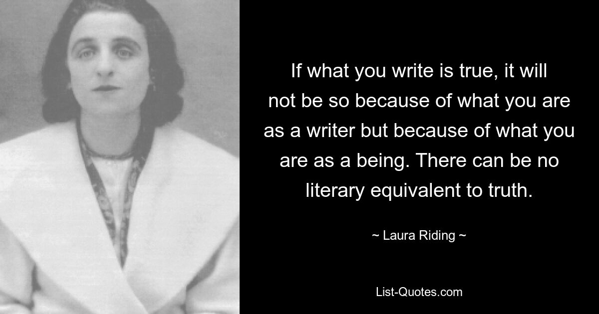 If what you write is true, it will not be so because of what you are as a writer but because of what you are as a being. There can be no literary equivalent to truth. — © Laura Riding