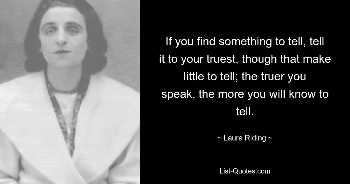 If you find something to tell, tell it to your truest, though that make little to tell; the truer you speak, the more you will know to tell. — © Laura Riding