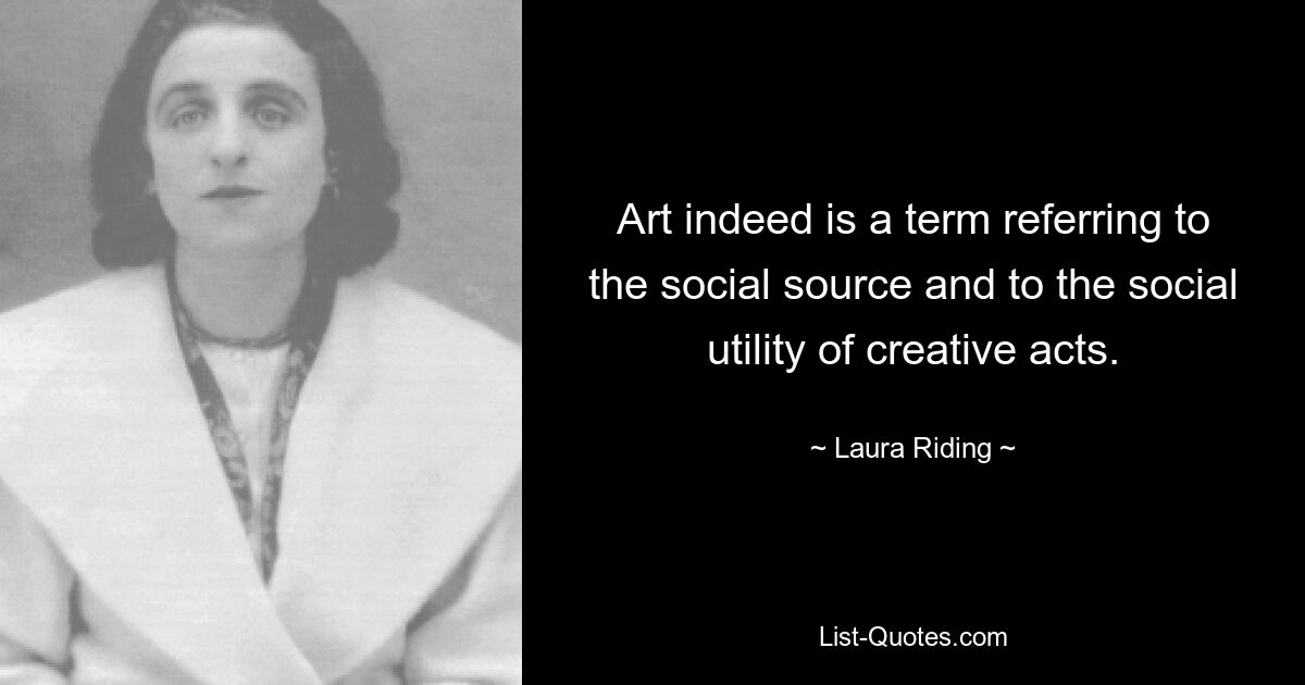 Art indeed is a term referring to the social source and to the social utility of creative acts. — © Laura Riding