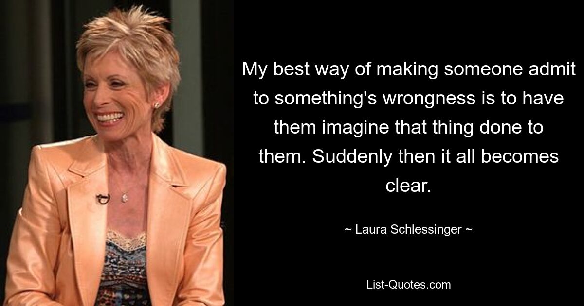 My best way of making someone admit to something's wrongness is to have them imagine that thing done to them. Suddenly then it all becomes clear. — © Laura Schlessinger