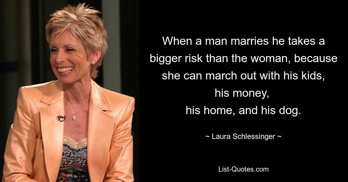 When a man marries he takes a bigger risk than the woman, because she can march out with his kids, his money, 
his home, and his dog. — © Laura Schlessinger