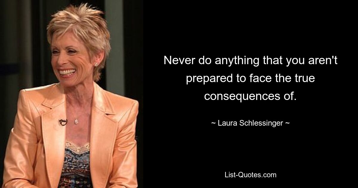 Never do anything that you aren't prepared to face the true consequences of. — © Laura Schlessinger